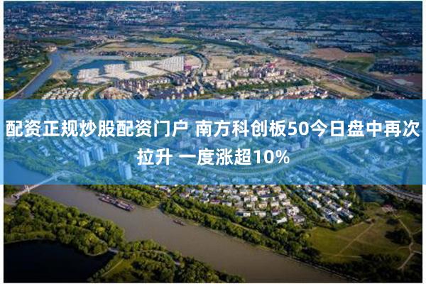 配资正规炒股配资门户 南方科创板50今日盘中再次拉升 一度涨超10%