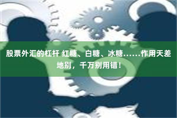 股票外汇的杠杆 红糖、白糖、冰糖……作用天差地别，千万别用错！