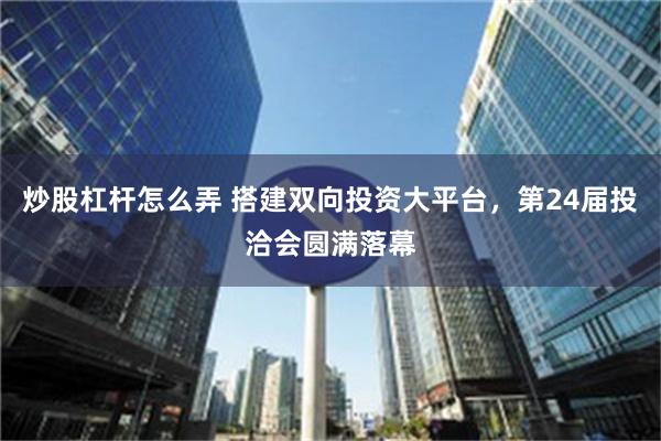 炒股杠杆怎么弄 搭建双向投资大平台，第24届投洽会圆满落幕