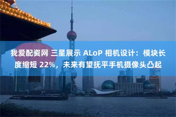 我爱配资网 三星展示 ALoP 相机设计：模块长度缩短 22%，未来有望抚平手机摄像头凸起