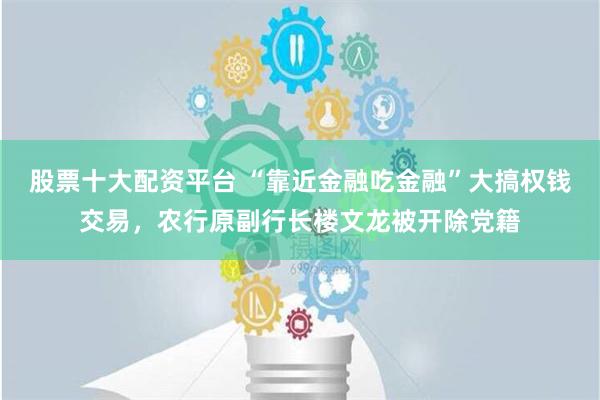 股票十大配资平台 “靠近金融吃金融”大搞权钱交易，农行原副行长楼文龙被开除党籍