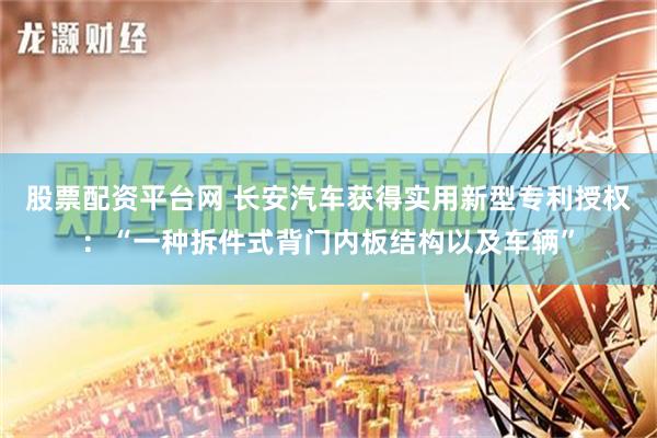 股票配资平台网 长安汽车获得实用新型专利授权：“一种拆件式背门内板结构以及车辆”