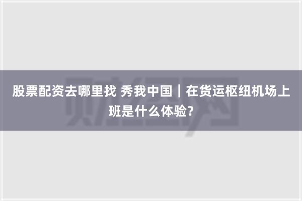 股票配资去哪里找 秀我中国｜在货运枢纽机场上班是什么体验？