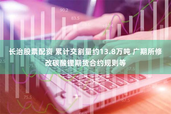 长治股票配资 累计交割量约13.8万吨 广期所修改碳酸锂期货合约规则等