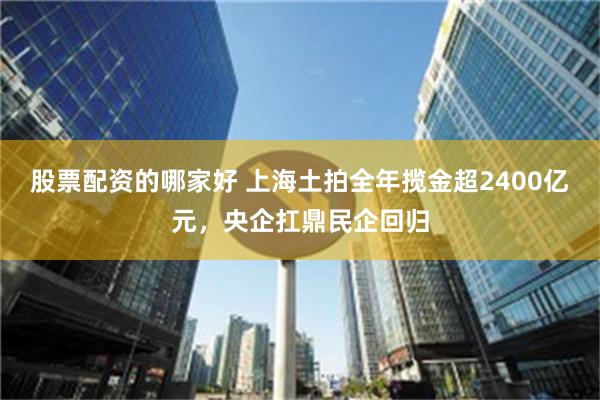 股票配资的哪家好 上海土拍全年揽金超2400亿元，央企扛鼎民企回归