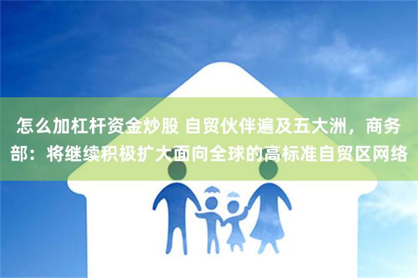 怎么加杠杆资金炒股 自贸伙伴遍及五大洲，商务部：将继续积极扩大面向全球的高标准自贸区网络