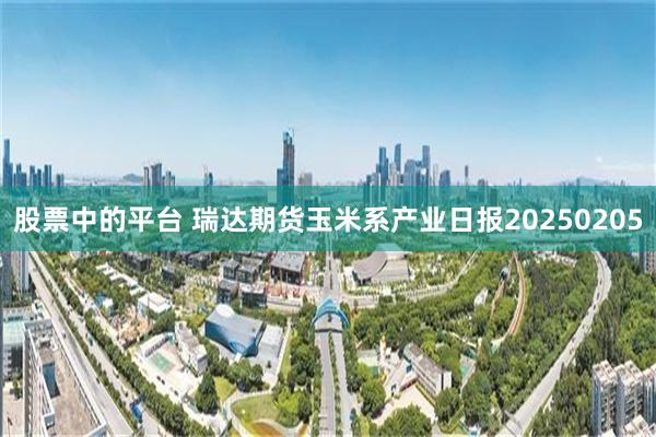 股票中的平台 瑞达期货玉米系产业日报20250205