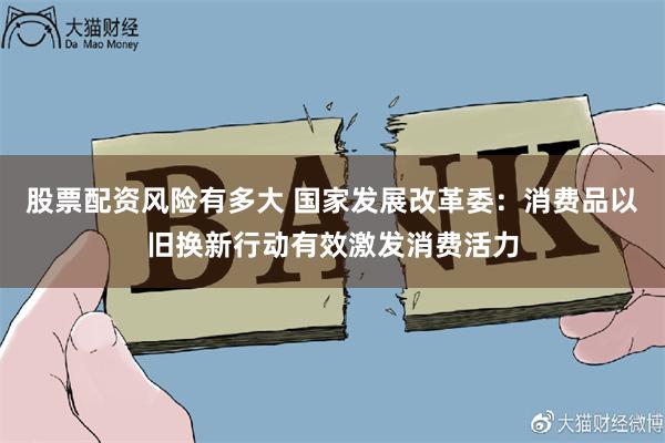 股票配资风险有多大 国家发展改革委：消费品以旧换新行动有效激发消费活力