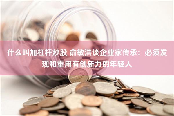 什么叫加杠杆炒股 俞敏洪谈企业家传承：必须发现和重用有创新力的年轻人